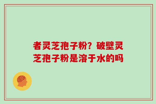 者灵芝孢子粉?破壁灵芝孢子粉是溶于水的吗