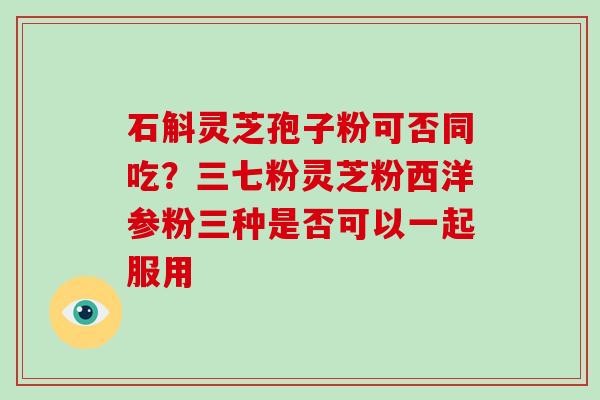 石斛灵芝孢子粉可否同吃？三七粉灵芝粉西洋参粉三种是否可以一起服用