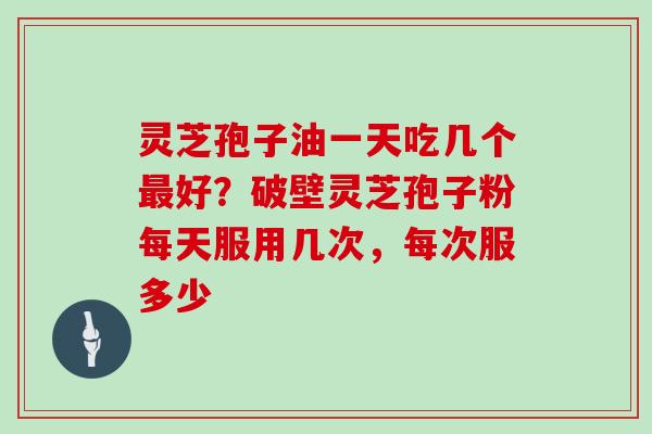 灵芝孢子油一天吃几个最好？破壁灵芝孢子粉每天服用几次，每次服多少
