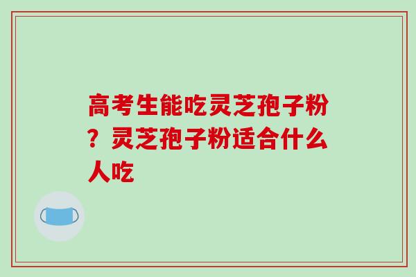 高考生能吃灵芝孢子粉？灵芝孢子粉适合什么人吃