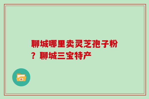 聊城哪里卖灵芝孢子粉?聊城三宝特产
