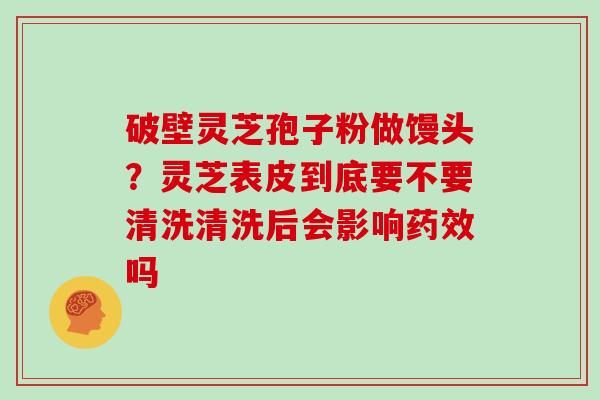 破壁灵芝孢子粉做馒头?灵芝表皮到底要不要清洗清洗后会影响药效吗