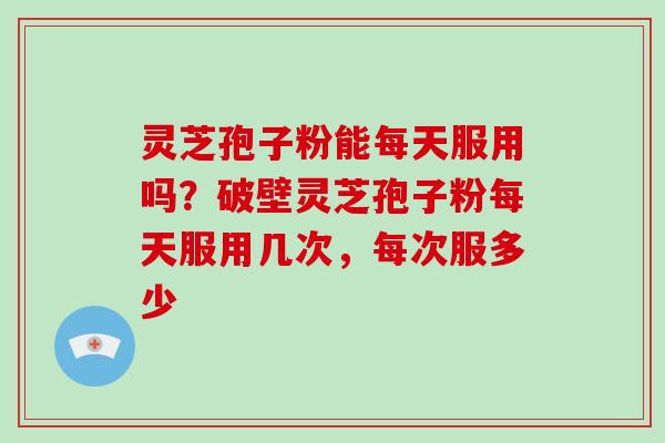 灵芝孢子粉能每天服用吗？破壁灵芝孢子粉每天服用几次，每次服多少