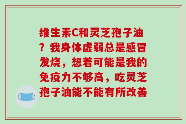 维生素C和灵芝孢子油？我身体虚弱总是感冒发烧，想着可能是我的免疫力不够高，吃灵芝孢子油能不能有所改善