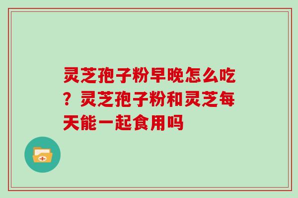 灵芝孢子粉早晚怎么吃?灵芝孢子粉和灵芝每天能一起食用吗