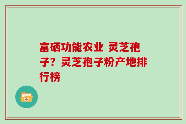 富硒功能农业 灵芝孢子?灵芝孢子粉产地排行榜