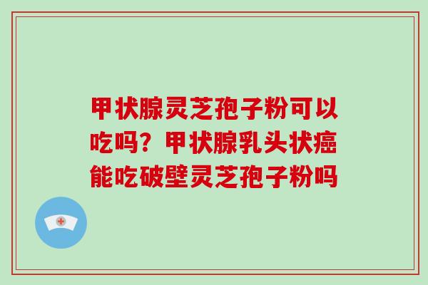 甲状腺灵芝孢子粉可以吃吗?甲状腺乳头状癌能吃破壁灵芝孢子粉吗