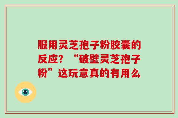 服用灵芝孢子粉胶囊的反应?“破壁灵芝孢子粉”这玩意真的有用么