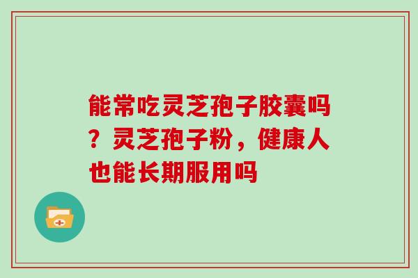 能常吃灵芝孢子胶囊吗?灵芝孢子粉,健康人也能长期服用吗