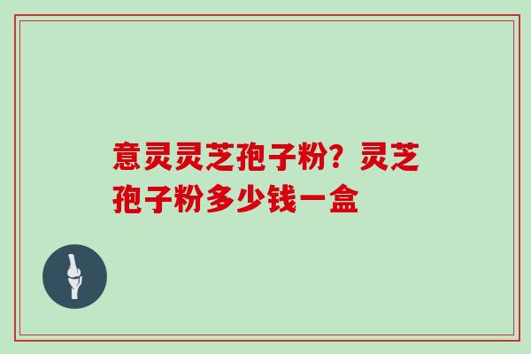 意灵灵芝孢子粉？灵芝孢子粉多少钱一盒