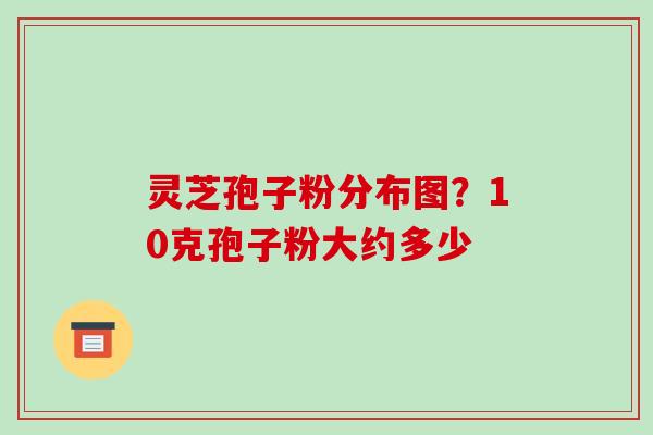灵芝孢子粉分布图？10克孢子粉大约多少