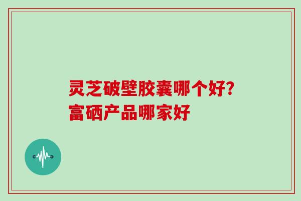 灵芝破壁胶囊哪个好?富硒产品哪家好