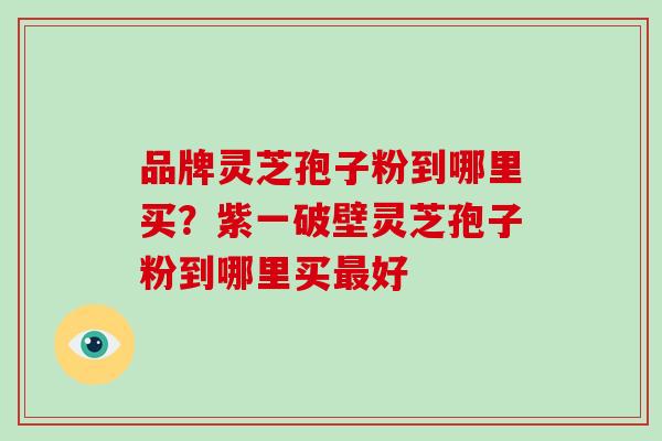 品牌灵芝孢子粉到哪里买？紫一破壁灵芝孢子粉到哪里买最好