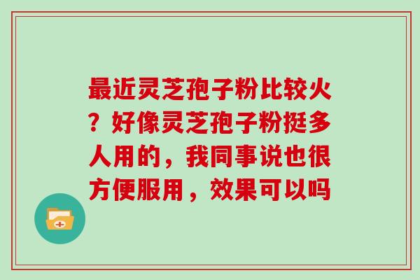 最近灵芝孢子粉比较火?好像灵芝孢子粉挺多人用的,我同事说也很方便服用,效果可以吗