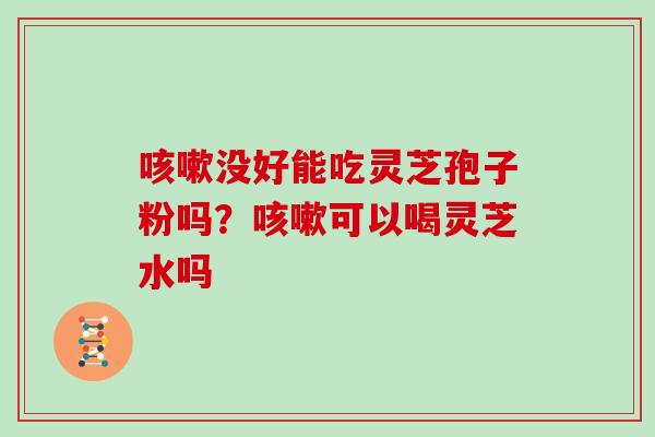 咳嗽没好能吃灵芝孢子粉吗？咳嗽可以喝灵芝水吗