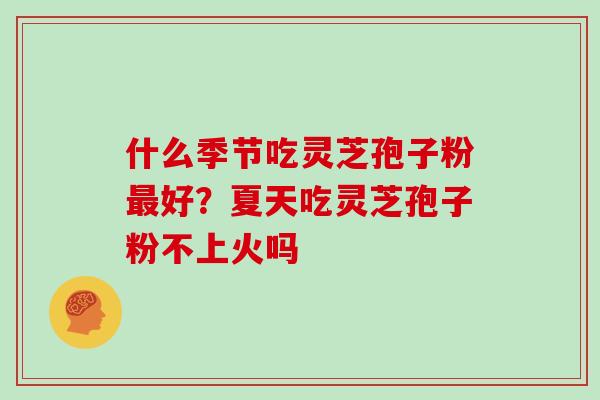 什么季节吃灵芝孢子粉最好?夏天吃灵芝孢子粉不上火吗