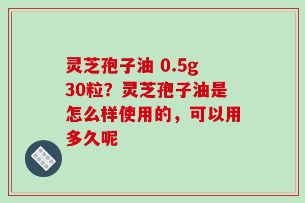 灵芝孢子油 0.5g30粒？灵芝孢子油是怎么样使用的，可以用多久呢