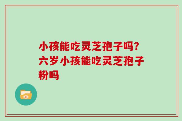 小孩能吃灵芝孢子吗？六岁小孩能吃灵芝孢子粉吗