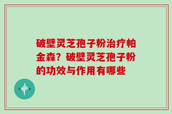 破壁灵芝孢子粉治疗帕金森？破壁灵芝孢子粉的功效与作用有哪些