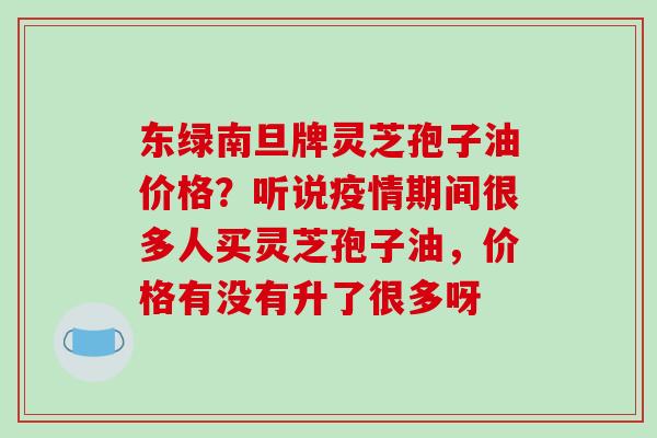 东绿南旦牌灵芝孢子油价格?听说疫情期间很多人买灵芝孢子油,价格有没有升了很多呀