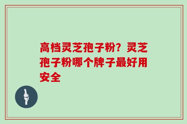 高档灵芝孢子粉?灵芝孢子粉哪个牌子最好用安全