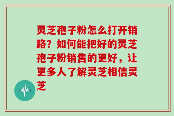 灵芝孢子粉怎么打开销路？如何能把好的灵芝孢子粉销售的更好，让更多人了解灵芝相信灵芝