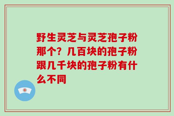 野生灵芝与灵芝孢子粉那个?几百块的孢子粉跟几千块的孢子粉有什么不同