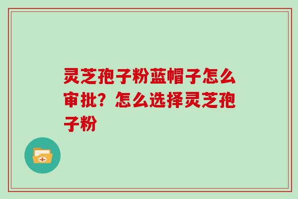 灵芝孢子粉蓝帽子怎么审批?怎么选择灵芝孢子粉