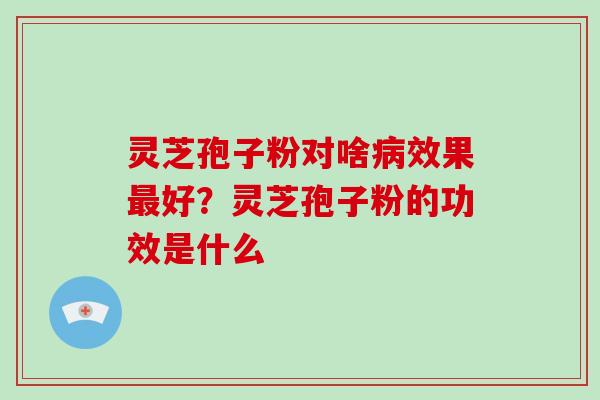 灵芝孢子粉对啥病效果最好？灵芝孢子粉的功效是什么