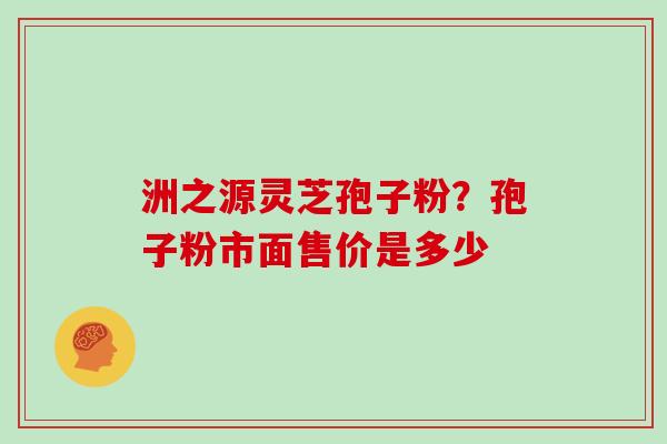 洲之源灵芝孢子粉?孢子粉市面售价是多少