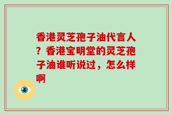 香港灵芝孢子油代言人？香港宝明堂的灵芝孢子油谁听说过，怎么样啊