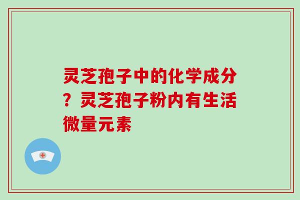 灵芝孢子中的化学成分?灵芝孢子粉内有生活微量元素
