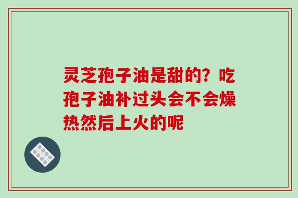 灵芝孢子油是甜的?吃孢子油补过头会不会燥热然后上火的呢