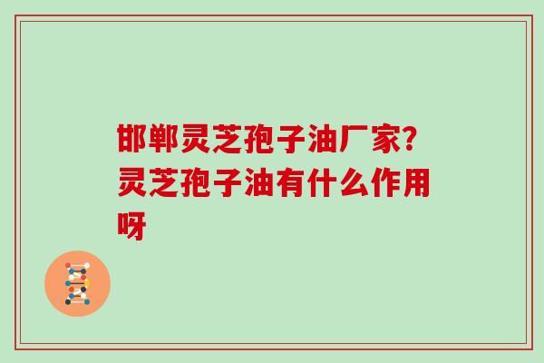 邯郸灵芝孢子油厂家？灵芝孢子油有什么作用呀