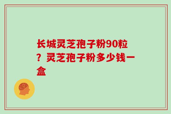 长城灵芝孢子粉90粒？灵芝孢子粉多少钱一盒