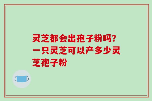 灵芝都会出孢子粉吗？一只灵芝可以产多少灵芝孢子粉