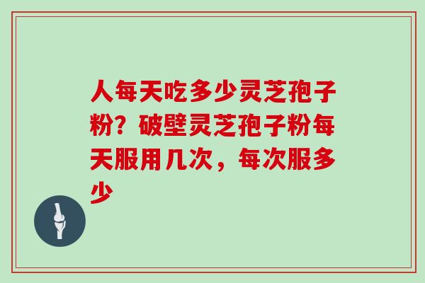 人每天吃多少灵芝孢子粉？破壁灵芝孢子粉每天服用几次，每次服多少