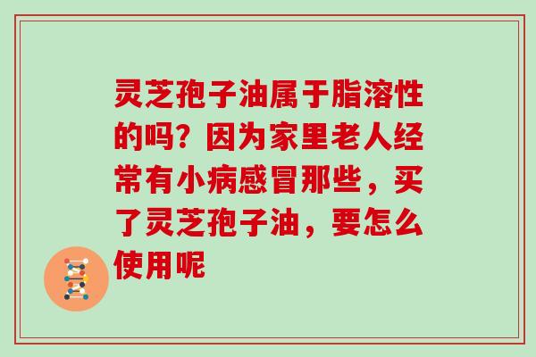 灵芝孢子油属于脂溶性的吗？因为家里老人经常有小病感冒那些，买了灵芝孢子油，要怎么使用呢
