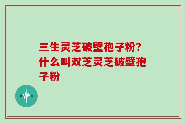 三生灵芝破壁孢子粉?什么叫双芝灵芝破壁孢子粉
