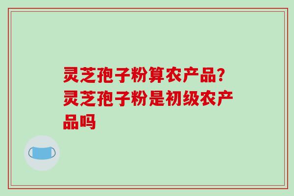 灵芝孢子粉算农产品？灵芝孢子粉是初级农产品吗