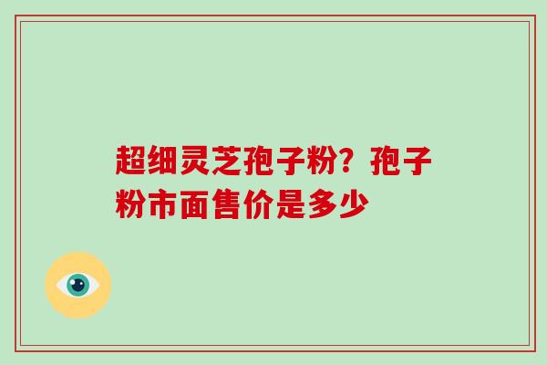 超细灵芝孢子粉?孢子粉市面售价是多少