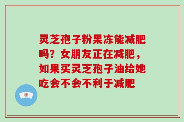 灵芝孢子粉果冻能减肥吗?女朋友正在减肥,如果买灵芝孢子油给她吃会不会不利于减肥