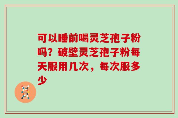 可以睡前喝灵芝孢子粉吗?破壁灵芝孢子粉每天服用几次,每次服多少