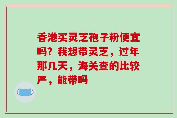 香港买灵芝孢子粉便宜吗?我想带灵芝,过年那几天,海关查的比较严,能带吗