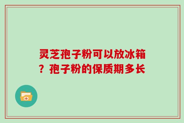 灵芝孢子粉可以放冰箱?孢子粉的保质期多长