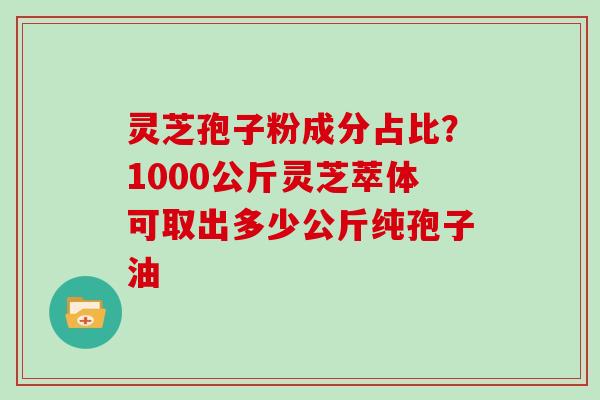灵芝孢子粉成分占比?1000公斤灵芝萃体可取出多少公斤纯孢子油