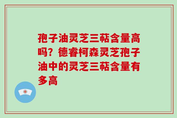孢子油灵芝三萜含量高吗？德睿柯森灵芝孢子油中的灵芝三萜含量有多高