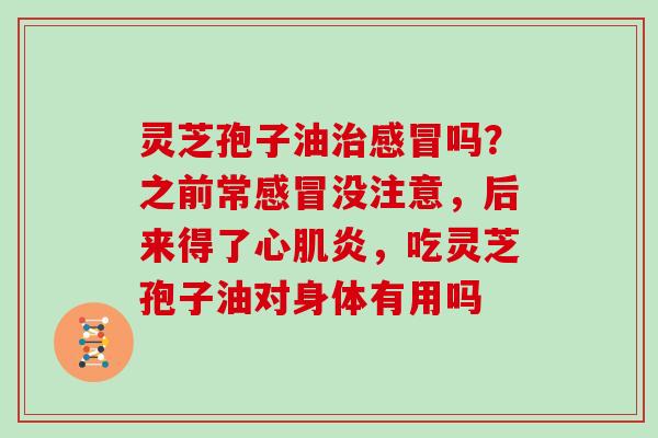灵芝孢子油治感冒吗?之前常感冒没注意,后来得了心肌炎,吃灵芝孢子油对身体有用吗