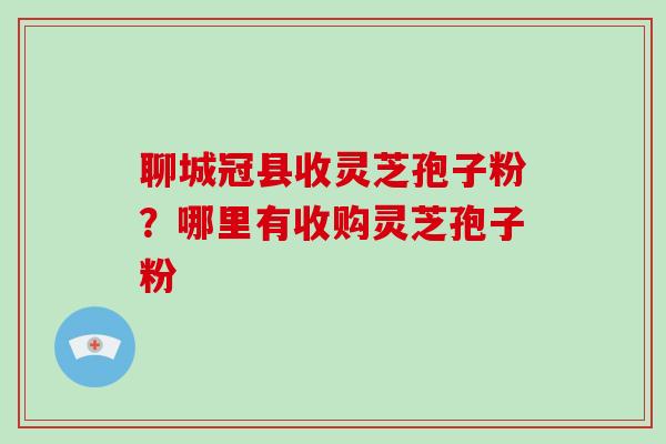 聊城冠县收灵芝孢子粉?哪里有收购灵芝孢子粉