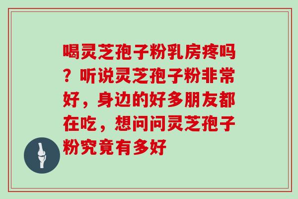 喝灵芝孢子粉乳房疼吗？听说灵芝孢子粉非常好，身边的好多朋友都在吃，想问问灵芝孢子粉究竟有多好
